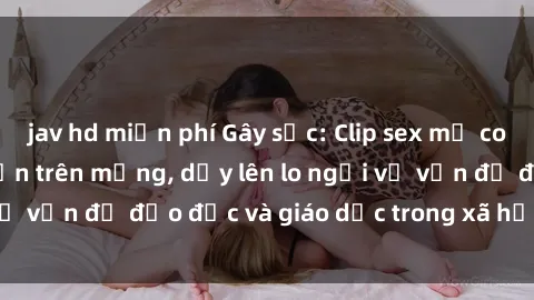 jav hd miễn phí Gây sốc: Clip sex mẹ con Việt Nam lan truyền trên mạng, dấy lên lo ngại về vấn đề đạo đức và giáo dục trong xã hội hiện nay.