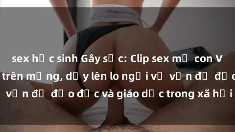sex học sinh Gây sốc: Clip sex mẹ con Việt Nam lan truyền trên mạng, dấy lên lo ngại về vấn đề đạo đức và giáo dục trong xã hội hiện nay.