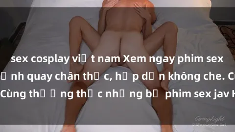 sex cosplay việt nam Xem ngay phim sex jav HD với những cảnh quay chân thực, hấp dẫn không che. Cùng thưởng thức những bộ phim sex jav HD hot nhất hiện nay!