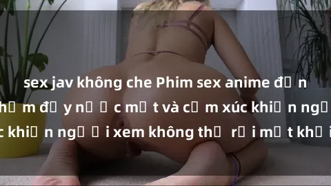 sex jav không che Phim sex anime đỉnh cao: Những tác phẩm đầy nước mắt và cảm xúc khiến người xem không thể rời mắt khỏi màn hình